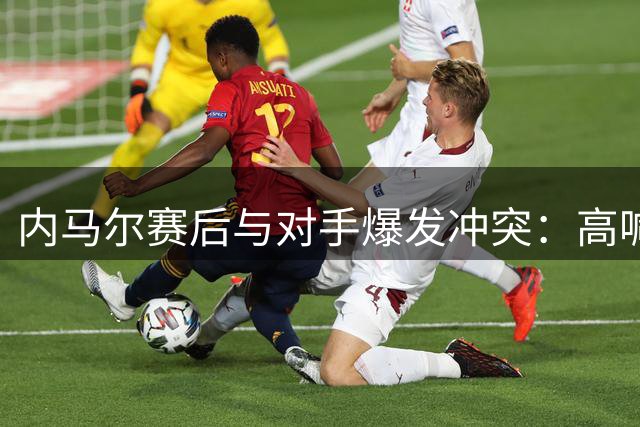 内马尔赛后与对手爆发冲突：高喊“出局”挑衅，遭主席怒斥无赖