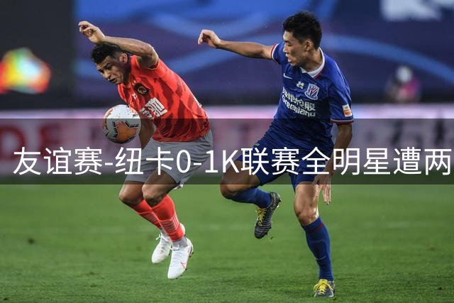 友谊赛-纽卡0-1K联赛全明星遭两连败 李东炅助攻金植圭制胜
