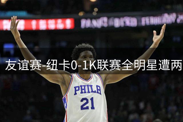 友谊赛-纽卡0-1K联赛全明星遭两连败 李东炅助攻金植圭制胜