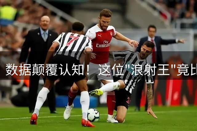数据颠覆认知！这位"浪射王"竟比肩凯恩 豪门争抢背后藏惊人逻辑